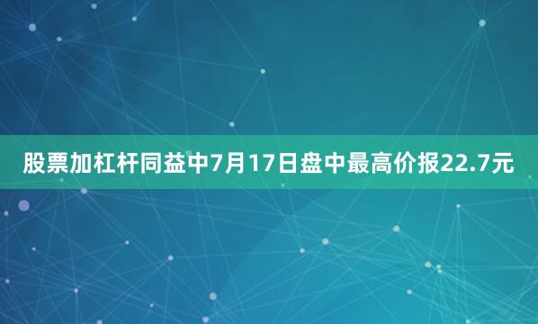 股票加杠杆同益中7月17日盘中最高价报22.7元