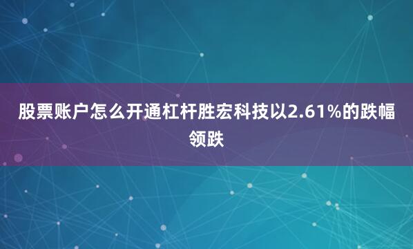 股票账户怎么开通杠杆胜宏科技以2.61%的跌幅领跌