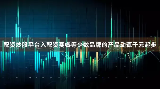 配资炒股平台入配资赛睿等少数品牌的产品动辄千元起步