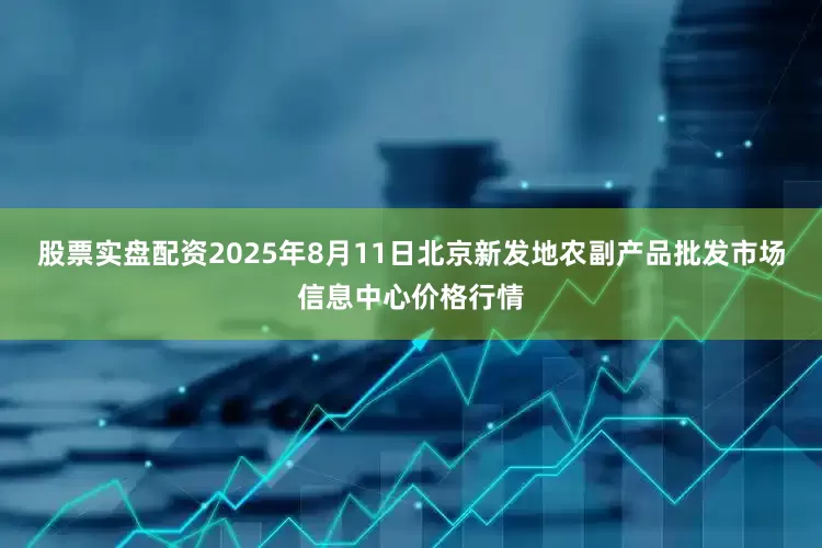 股票实盘配资2025年8月11日北京新发地农副产品批发市场信息中心价格行情