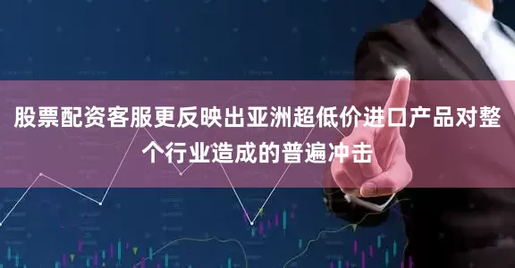 股票配资客服更反映出亚洲超低价进口产品对整个行业造成的普遍冲击