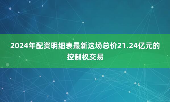 2024年配资明细表最新　　这场总价21.24亿元的控制权交易